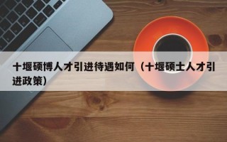 十堰硕博人才引进待遇如何（十堰硕士人才引进政策）