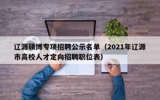 辽源硕博专项招聘公示名单（2021年辽源市高校人才定向招聘职位表）