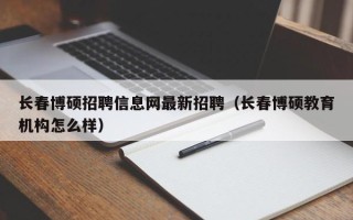 长春博硕招聘信息网最新招聘（长春博硕教育机构怎么样）