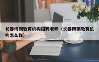 长春博硕教育机构招聘老师（长春博硕教育机构怎么样）