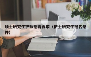 硕士研究生护师招聘要求（护士研究生报名条件）