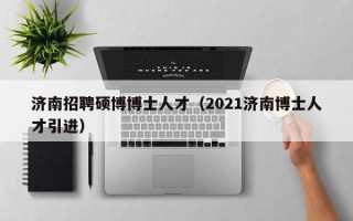 济南招聘硕博博士人才（2021济南博士人才引进）