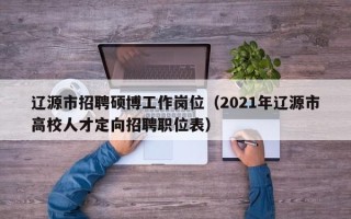 辽源市招聘硕博工作岗位（2021年辽源市高校人才定向招聘职位表）