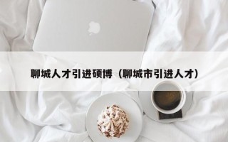 聊城人才引进硕博（聊城市引进人才）
