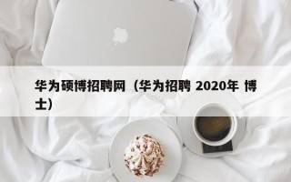 华为硕博招聘网（华为招聘 2020年 博士）