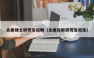 太原硕士研究生招聘（太原在职研究生招生）