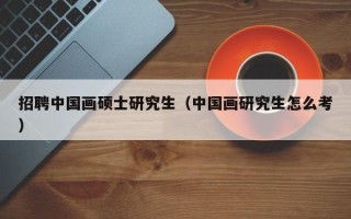 招聘中国画硕士研究生（中国画研究生怎么考）