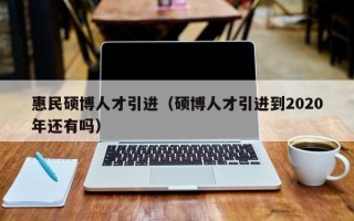 惠民硕博人才引进（硕博人才引进到2020年还有吗）