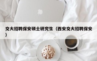 交大招聘保安硕士研究生（西安交大招聘保安）