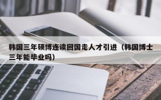 韩国三年硕博连读回国走人才引进（韩国博士三年能毕业吗）