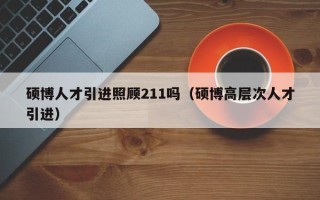 硕博人才引进照顾211吗（硕博高层次人才引进）