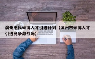 滨州惠民硕博人才引进计划（滨州市硕博人才引进竞争激烈吗）