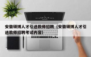 安徽硕博人才引进教师招聘（安徽硕博人才引进教师招聘考试内容）