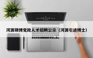 河源硕博党政人才招聘公示（河源引进博士）