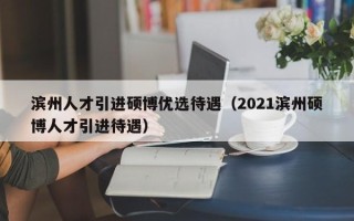 滨州人才引进硕博优选待遇（2021滨州硕博人才引进待遇）