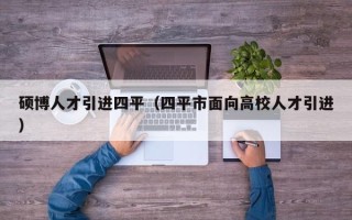 硕博人才引进四平（四平市面向高校人才引进）