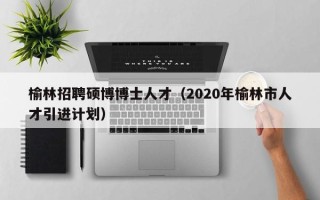 榆林招聘硕博博士人才（2020年榆林市人才引进计划）