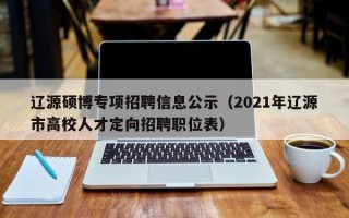 辽源硕博专项招聘信息公示（2021年辽源市高校人才定向招聘职位表）