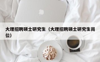 大理招聘硕士研究生（大理招聘硕士研究生岗位）