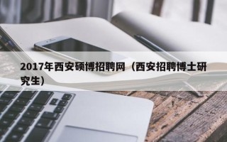2017年西安硕博招聘网（西安招聘博士研究生）