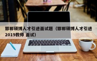邯郸硕博人才引进面试题（邯郸硕博人才引进2019教师 面试）