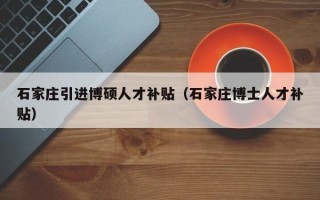 石家庄引进博硕人才补贴（石家庄博士人才补贴）
