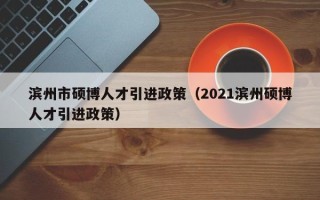 滨州市硕博人才引进政策（2021滨州硕博人才引进政策）