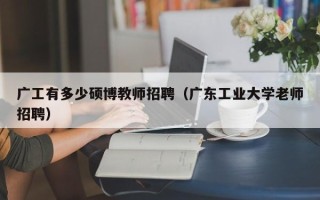 广工有多少硕博教师招聘（广东工业大学老师招聘）