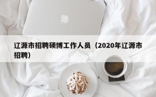 辽源市招聘硕博工作人员（2020年辽源市招聘）