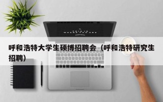 呼和浩特大学生硕博招聘会（呼和浩特研究生招聘）