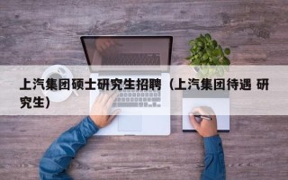 上汽集团硕士研究生招聘（上汽集团待遇 研究生）