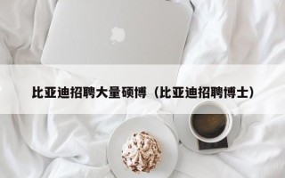 比亚迪招聘大量硕博（比亚迪招聘博士）