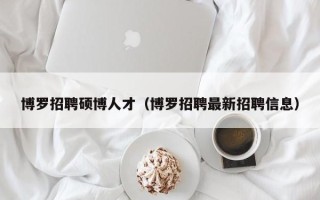 博罗招聘硕博人才（博罗招聘最新招聘信息）