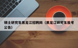 硕士研究生黑龙江招聘网（黑龙江研究生报考公告）