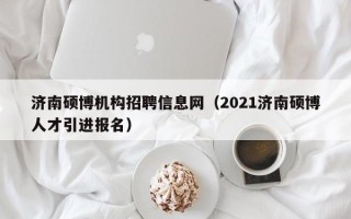 济南硕博机构招聘信息网（2021济南硕博人才引进报名）