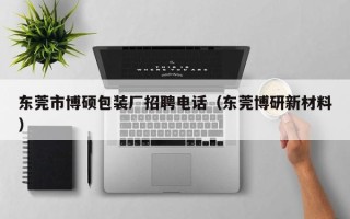 东莞市博硕包装厂招聘电话（东莞博研新材料）