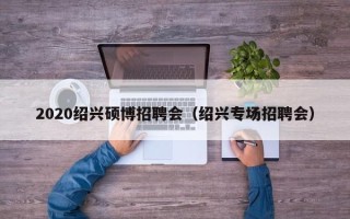 2020绍兴硕博招聘会（绍兴专场招聘会）