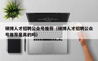 硕博人才招聘公众号推荐（硕博人才招聘公众号推荐是真的吗）