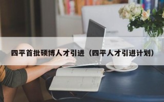 四平首批硕博人才引进（四平人才引进计划）