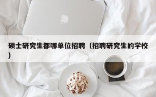 硕士研究生都哪单位招聘（招聘研究生的学校）