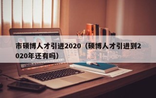 市硕博人才引进2020（硕博人才引进到2020年还有吗）
