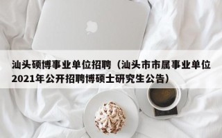 汕头硕博事业单位招聘（汕头市市属事业单位2021年公开招聘博硕士研究生公告）