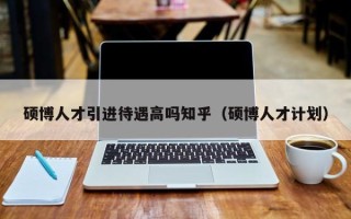 硕博人才引进待遇高吗知乎（硕博人才计划）