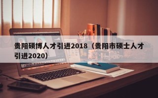 贵阳硕博人才引进2018（贵阳市硕士人才引进2020）