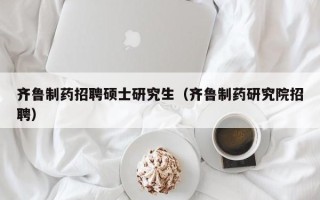 齐鲁制药招聘硕士研究生（齐鲁制药研究院招聘）