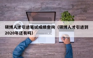硕博人才引进笔试成绩查询（硕博人才引进到2020年还有吗）