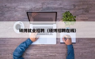 硕博就业招聘（硕博招聘在线）