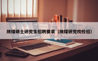 陕煤硕士研究生招聘要求（陕煤研究院校招）
