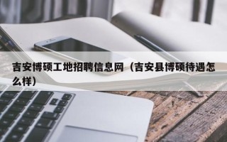 吉安博硕工地招聘信息网（吉安县博硕待遇怎么样）