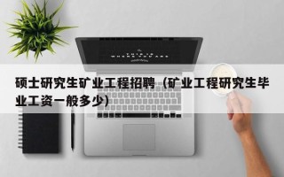 硕士研究生矿业工程招聘（矿业工程研究生毕业工资一般多少）